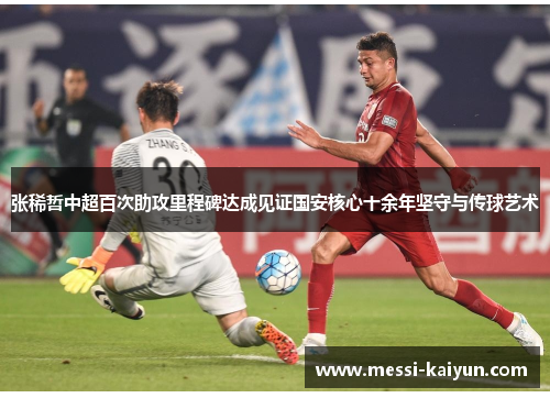 张稀哲中超百次助攻里程碑达成见证国安核心十余年坚守与传球艺术